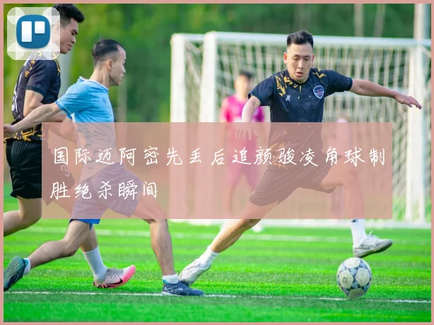 国际迈阿密先丢后追颜骏凌角球制胜绝杀瞬间