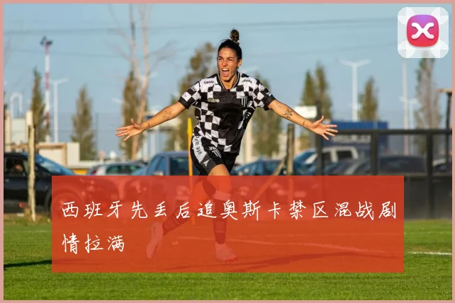 西班牙先丢后追奥斯卡禁区混战剧情拉满