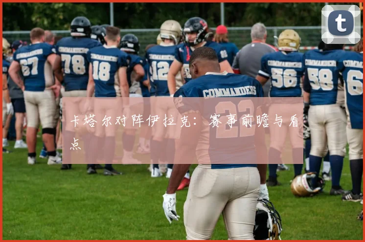卡塔尔对阵伊拉克:赛事前瞻与看点