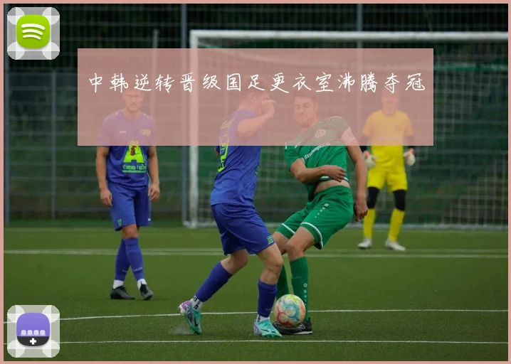 中韩逆转晋级国足更衣室沸腾夺冠