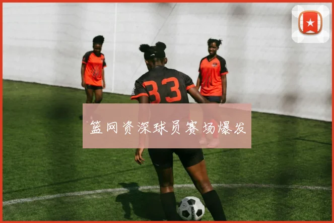 篮网资深球员赛场爆发