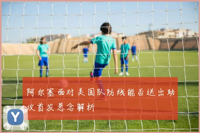 阿尔塞面对美国队防线能否送出助攻首发悬念解析