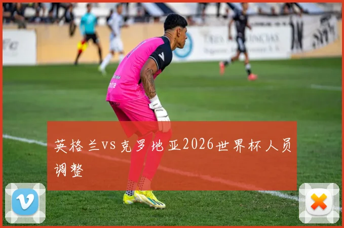 英格兰vs克罗地亚2026世界杯人员调整