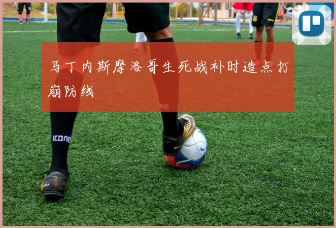 马丁内斯摩洛哥生死战补时造点打崩防线