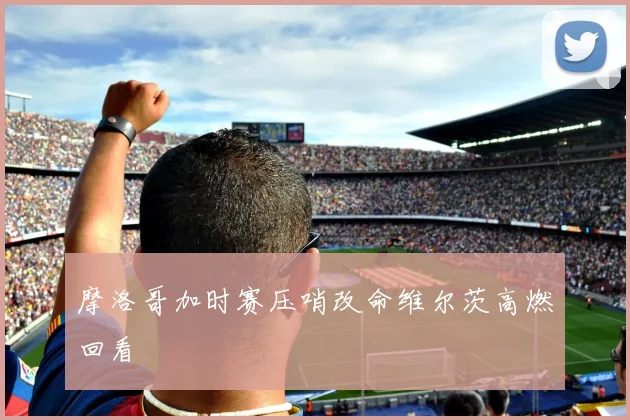 摩洛哥加时赛压哨改命维尔茨高燃回看