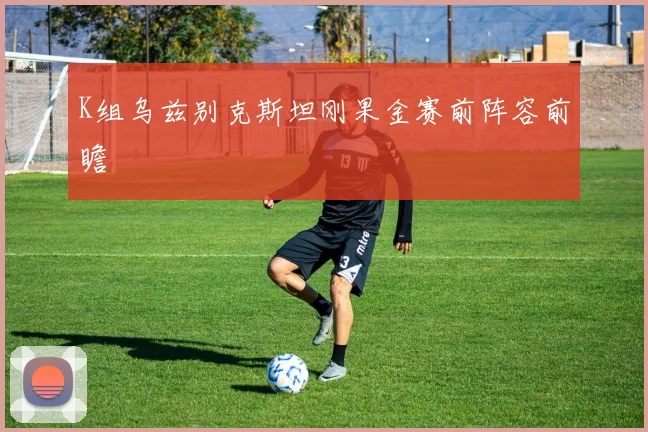 K组乌兹别克斯坦刚果金赛前阵容前瞻