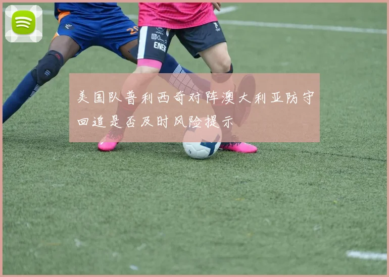 美国队普利西奇对阵澳大利亚防守回追是否及时风险提示