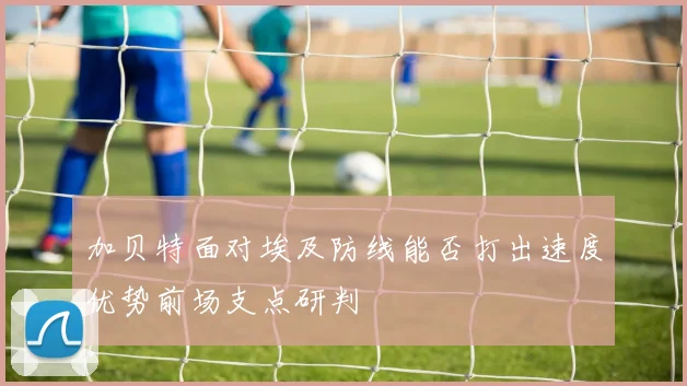 加贝特面对埃及防线能否打出速度优势前场支点研判