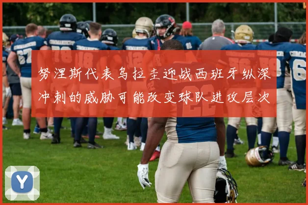 努涅斯代表乌拉圭迎战西班牙纵深冲刺的威胁可能改变球队进攻层次