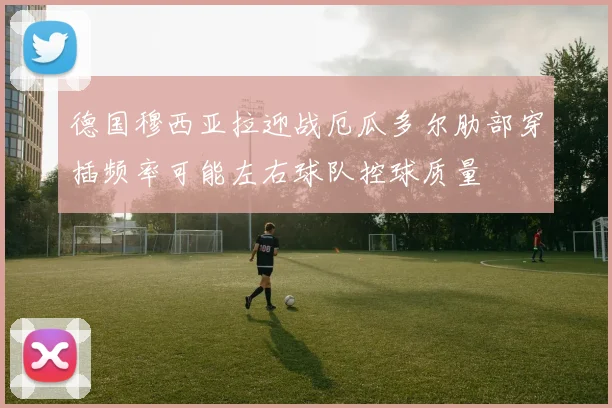 德国穆西亚拉迎战厄瓜多尔肋部穿插频率可能左右球队控球质量