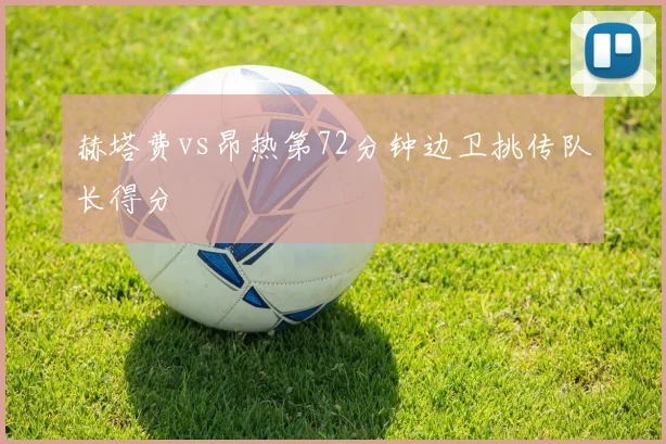 赫塔费vs昂热第72分钟边卫挑传队长得分