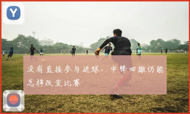 没有直接参与进球，中锋回撤仍能怎样改变比赛