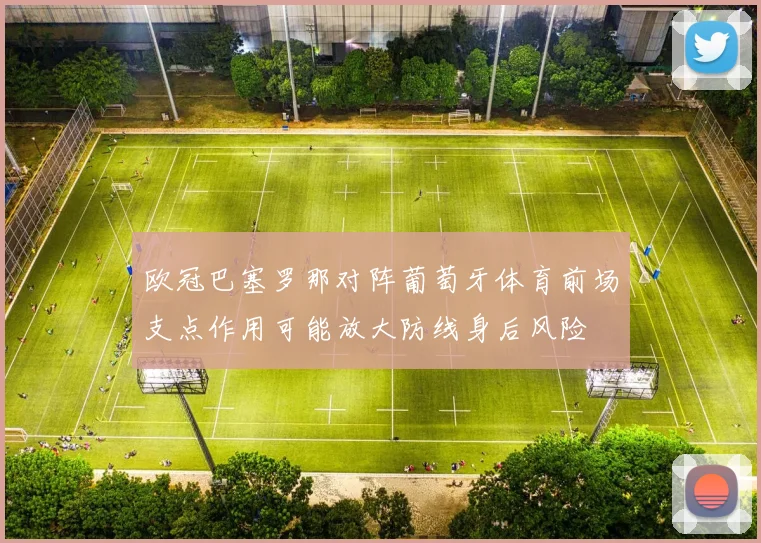 欧冠巴塞罗那对阵葡萄牙体育前场支点作用可能放大防线身后风险