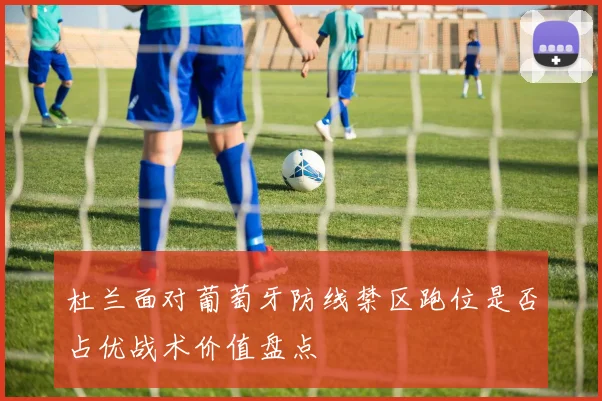 杜兰面对葡萄牙防线禁区跑位是否占优战术价值盘点