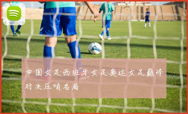 中国女足西班牙女足奥运女足巅峰对决压哨名局