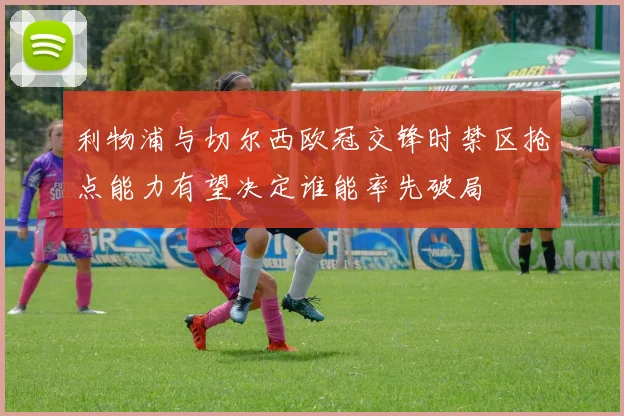 利物浦与切尔西欧冠交锋时禁区抢点能力有望决定谁能率先破局