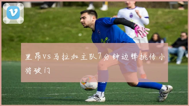 里昂vs马拉加主队7分钟边锋挑传小将破门