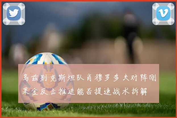 乌兹别克斯坦队肖穆罗多夫对阵刚果金反击推进能否提速战术拆解
