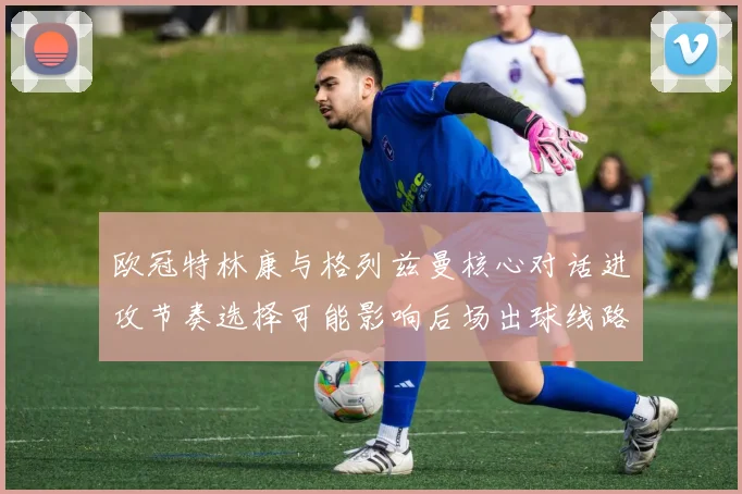 欧冠特林康与格列兹曼核心对话进攻节奏选择可能影响后场出球线路